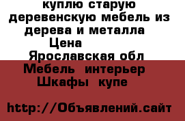 куплю старую деревенскую мебель из дерева и металла › Цена ­ 1 000 - Ярославская обл. Мебель, интерьер » Шкафы, купе   